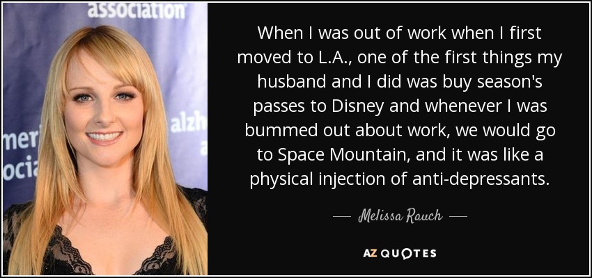 When I was out of work when I first moved to L.A., one of the first things my husband and I did was buy season's passes to Disney and whenever I was bummed out about work, we would go to Space Mountain, and it was like a physical injection of anti-depressants. - Melissa Rauch