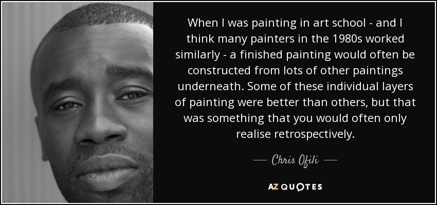 When I was painting in art school - and I think many painters in the 1980s worked similarly - a finished painting would often be constructed from lots of other paintings underneath. Some of these individual layers of painting were better than others, but that was something that you would often only realise retrospectively. - Chris Ofili