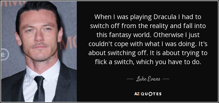 When I was playing Dracula I had to switch off from the reality and fall into this fantasy world. Otherwise I just couldn't cope with what I was doing. It's about switching off. It is about trying to flick a switch, which you have to do. - Luke Evans