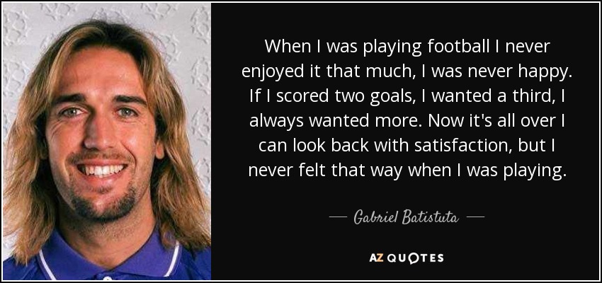 When I was playing football I never enjoyed it that much, I was never happy. If I scored two goals, I wanted a third, I always wanted more. Now it's all over I can look back with satisfaction, but I never felt that way when I was playing. - Gabriel Batistuta