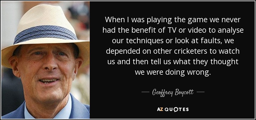When I was playing the game we never had the benefit of TV or video to analyse our techniques or look at faults, we depended on other cricketers to watch us and then tell us what they thought we were doing wrong. - Geoffrey Boycott