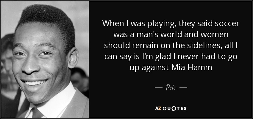 When I was playing, they said soccer was a man's world and women should remain on the sidelines, all I can say is I'm glad I never had to go up against Mia Hamm - Pele