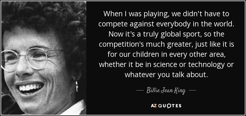 When I was playing, we didn't have to compete against everybody in the world. Now it's a truly global sport, so the competition's much greater, just like it is for our children in every other area, whether it be in science or technology or whatever you talk about. - Billie Jean King