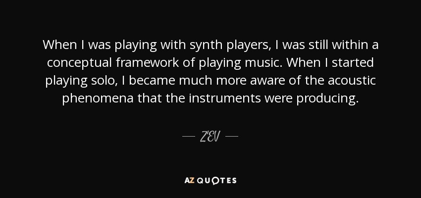 When I was playing with synth players, I was still within a conceptual framework of playing music. When I started playing solo, I became much more aware of the acoustic phenomena that the instruments were producing. - Z'EV