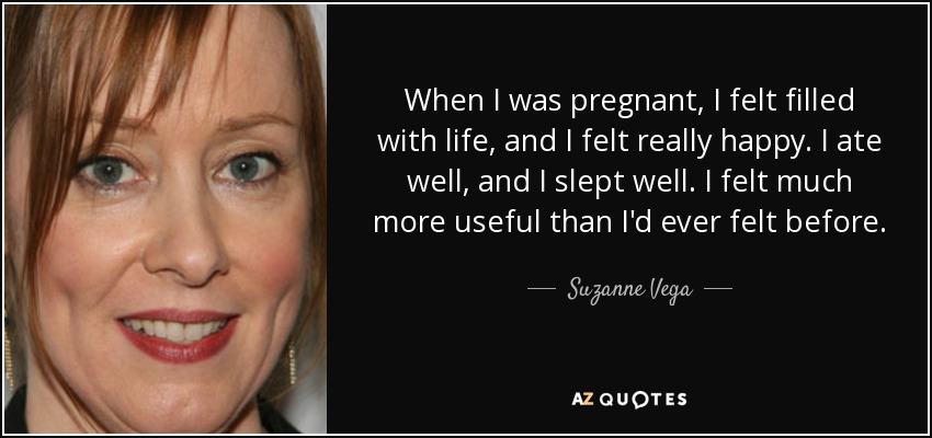 When I was pregnant, I felt filled with life, and I felt really happy. I ate well, and I slept well. I felt much more useful than I'd ever felt before. - Suzanne Vega