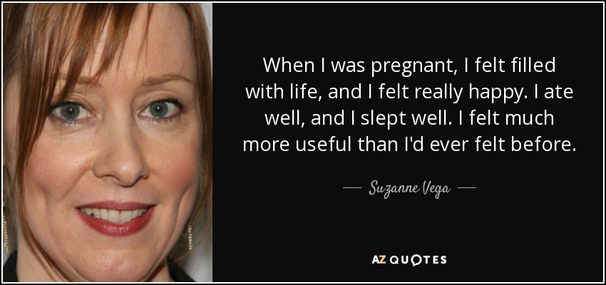 When I was pregnant, I felt filled with life, and I felt really happy. I ate well, and I slept well. I felt much more useful than I'd ever felt before. - Suzanne Vega