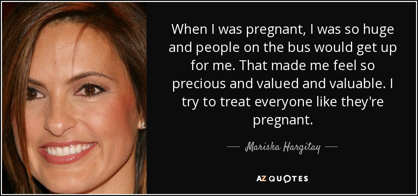 When I was pregnant, I was so huge and people on the bus would get up for me. That made me feel so precious and valued and valuable. I try to treat everyone like they're pregnant. - Mariska Hargitay