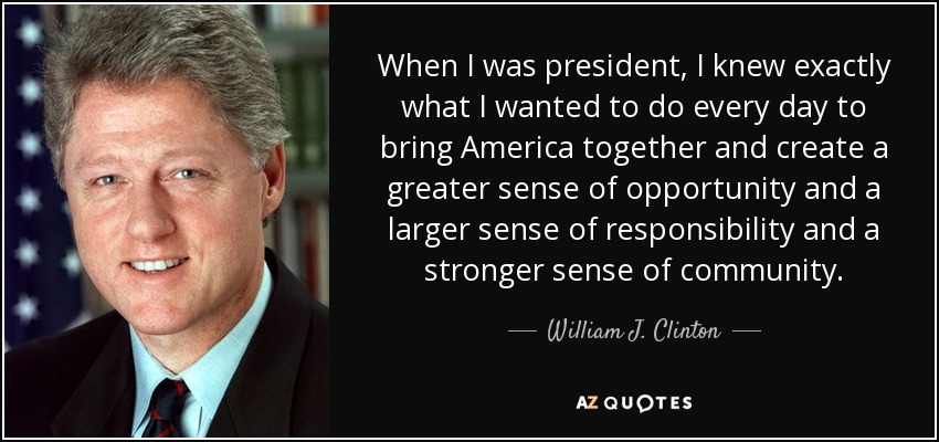When I was president, I knew exactly what I wanted to do every day to bring America together and create a greater sense of opportunity and a larger sense of responsibility and a stronger sense of community. - William J. Clinton
