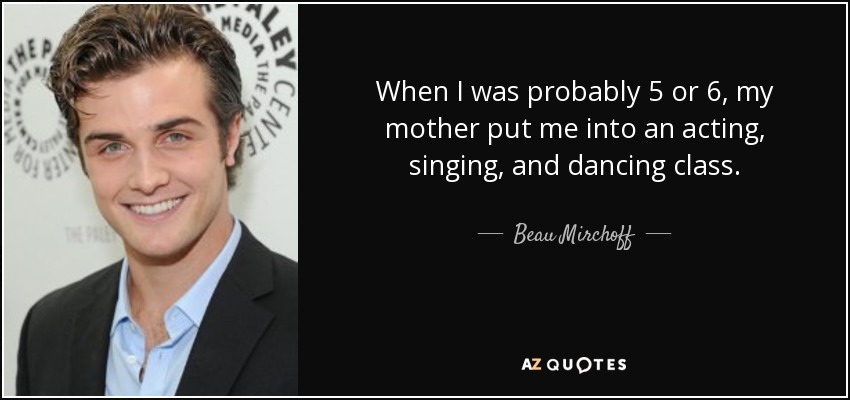 When I was probably 5 or 6, my mother put me into an acting, singing, and dancing class. - Beau Mirchoff