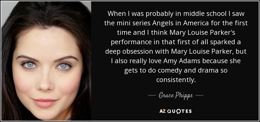 When I was probably in middle school I saw the mini series Angels in America for the first time and I think Mary Louise Parker's performance in that first of all sparked a deep obsession with Mary Louise Parker, but I also really love Amy Adams because she gets to do comedy and drama so consistently. - Grace Phipps
