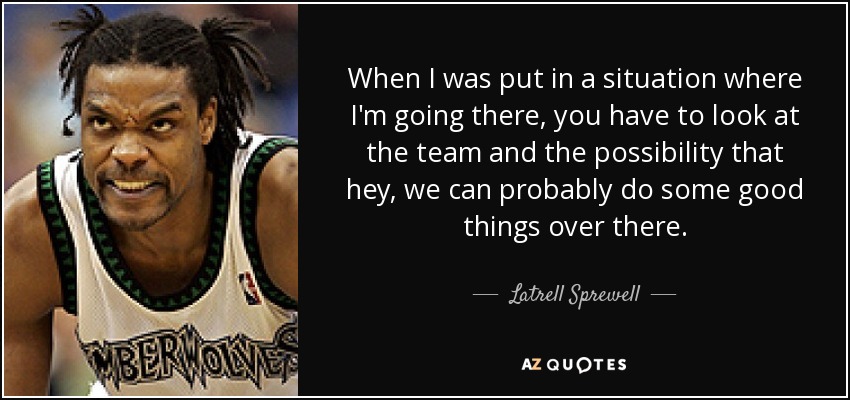 When I was put in a situation where I'm going there, you have to look at the team and the possibility that hey, we can probably do some good things over there. - Latrell Sprewell