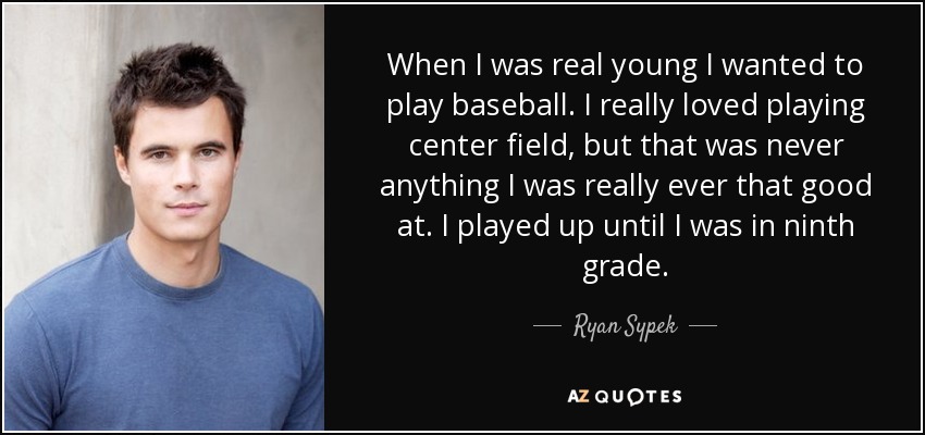 When I was real young I wanted to play baseball. I really loved playing center field, but that was never anything I was really ever that good at. I played up until I was in ninth grade. - Ryan Sypek