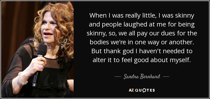 When I was really little, I was skinny and people laughed at me for being skinny, so, we all pay our dues for the bodies we're in one way or another. But thank god I haven't needed to alter it to feel good about myself. - Sandra Bernhard