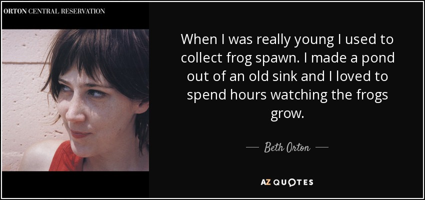 When I was really young I used to collect frog spawn. I made a pond out of an old sink and I loved to spend hours watching the frogs grow. - Beth Orton