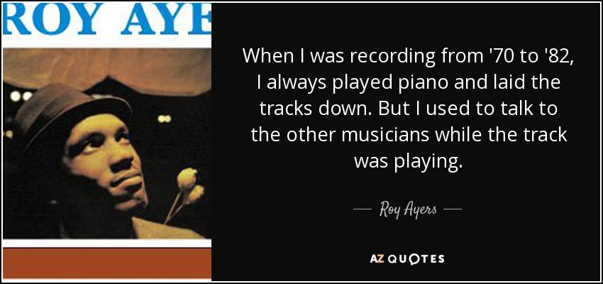 When I was recording from '70 to '82, I always played piano and laid the tracks down. But I used to talk to the other musicians while the track was playing. - Roy Ayers
