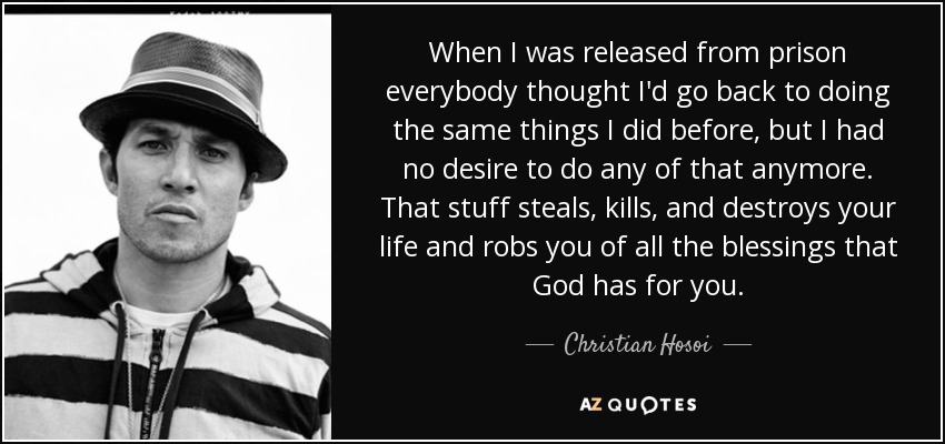 When I was released from prison everybody thought I'd go back to doing the same things I did before, but I had no desire to do any of that anymore. That stuff steals, kills, and destroys your life and robs you of all the blessings that God has for you. - Christian Hosoi