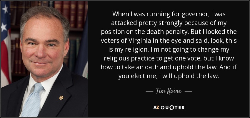 When I was running for governor, I was attacked pretty strongly because of my position on the death penalty. But I looked the voters of Virginia in the eye and said, look, this is my religion. I'm not going to change my religious practice to get one vote, but I know how to take an oath and uphold the law. And if you elect me, I will uphold the law. - Tim Kaine