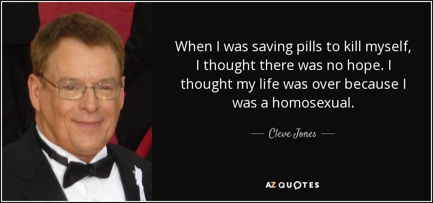When I was saving pills to kill myself, I thought there was no hope. I thought my life was over because I was a homosexual. - Cleve Jones
