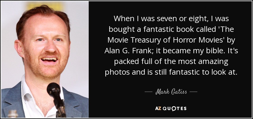 When I was seven or eight, I was bought a fantastic book called 'The Movie Treasury of Horror Movies' by Alan G. Frank; it became my bible. It's packed full of the most amazing photos and is still fantastic to look at. - Mark Gatiss