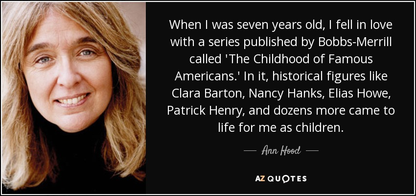 When I was seven years old, I fell in love with a series published by Bobbs-Merrill called 'The Childhood of Famous Americans.' In it, historical figures like Clara Barton, Nancy Hanks, Elias Howe, Patrick Henry, and dozens more came to life for me as children. - Ann Hood