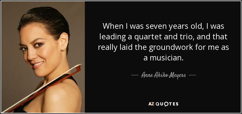 When I was seven years old, I was leading a quartet and trio, and that really laid the groundwork for me as a musician. - Anne Akiko Meyers