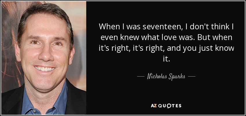When I was seventeen, I don't think I even knew what love was. But when it's right, it's right, and you just know it. - Nicholas Sparks