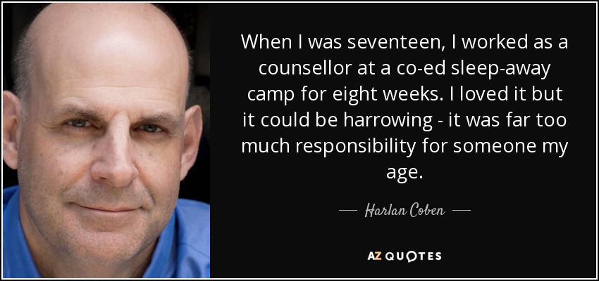 When I was seventeen, I worked as a counsellor at a co-ed sleep-away camp for eight weeks. I loved it but it could be harrowing - it was far too much responsibility for someone my age. - Harlan Coben