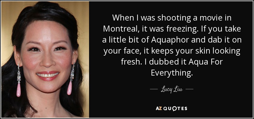 When I was shooting a movie in Montreal, it was freezing. If you take a little bit of Aquaphor and dab it on your face, it keeps your skin looking fresh. I dubbed it Aqua For Everything. - Lucy Liu