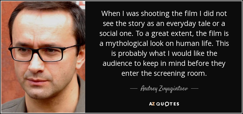 When I was shooting the film I did not see the story as an everyday tale or a social one. To a great extent, the film is a mythological look on human life. This is probably what I would like the audience to keep in mind before they enter the screening room. - Andrey Zvyagintsev