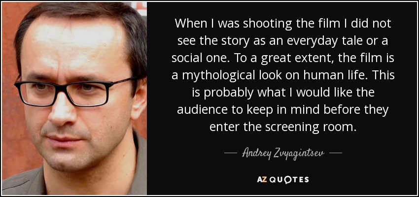 When I was shooting the film I did not see the story as an everyday tale or a social one. To a great extent, the film is a mythological look on human life. This is probably what I would like the audience to keep in mind before they enter the screening room. - Andrey Zvyagintsev
