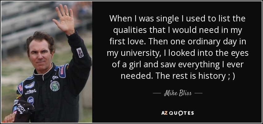 When I was single I used to list the qualities that I would need in my first love. Then one ordinary day in my university, I looked into the eyes of a girl and saw everything I ever needed. The rest is history ; ) - Mike Bliss