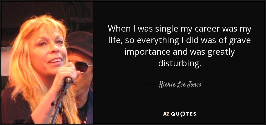 When I was single my career was my life, so everything I did was of grave importance and was greatly disturbing. - Rickie Lee Jones