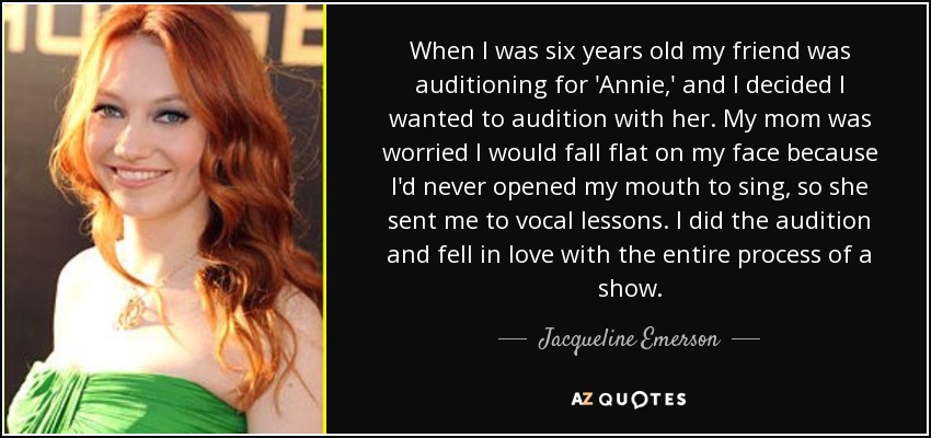 When I was six years old my friend was auditioning for 'Annie,' and I decided I wanted to audition with her. My mom was worried I would fall flat on my face because I'd never opened my mouth to sing, so she sent me to vocal lessons. I did the audition and fell in love with the entire process of a show. - Jacqueline Emerson