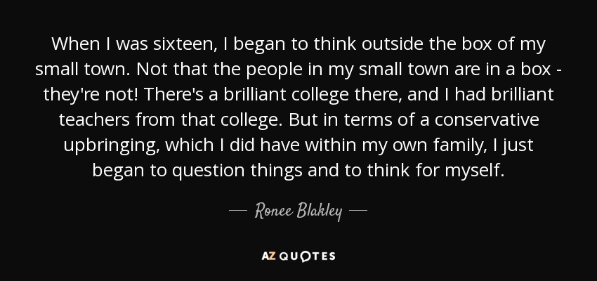 When I was sixteen, I began to think outside the box of my small town. Not that the people in my small town are in a box - they're not! There's a brilliant college there, and I had brilliant teachers from that college. But in terms of a conservative upbringing, which I did have within my own family, I just began to question things and to think for myself. - Ronee Blakley