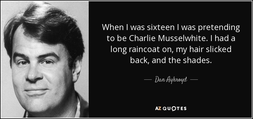 When I was sixteen I was pretending to be Charlie Musselwhite. I had a long raincoat on, my hair slicked back, and the shades. - Dan Aykroyd