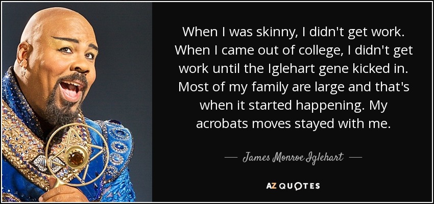 When I was skinny, I didn't get work. When I came out of college, I didn't get work until the Iglehart gene kicked in. Most of my family are large and that's when it started happening. My acrobats moves stayed with me. - James Monroe Iglehart