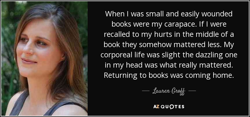 When I was small and easily wounded books were my carapace. If I were recalled to my hurts in the middle of a book they somehow mattered less. My corporeal life was slight the dazzling one in my head was what really mattered. Returning to books was coming home. - Lauren Groff