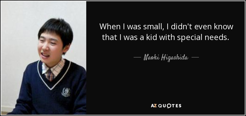 When I was small, I didn't even know that I was a kid with special needs. How did I find out? By other people telling me that I was different from everyone else, and that this was a problem. - Naoki Higashida