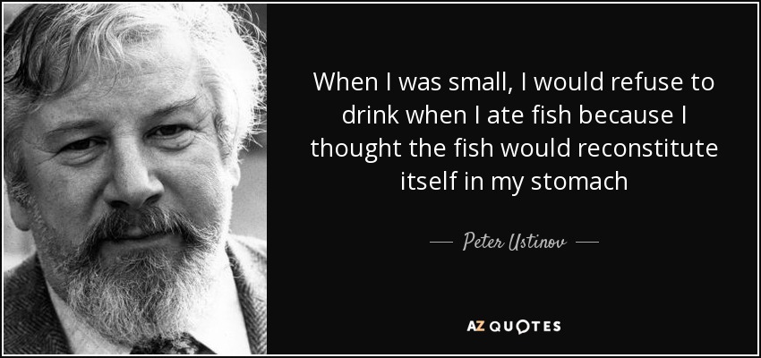 When I was small, I would refuse to drink when I ate fish because I thought the fish would reconstitute itself in my stomach - Peter Ustinov