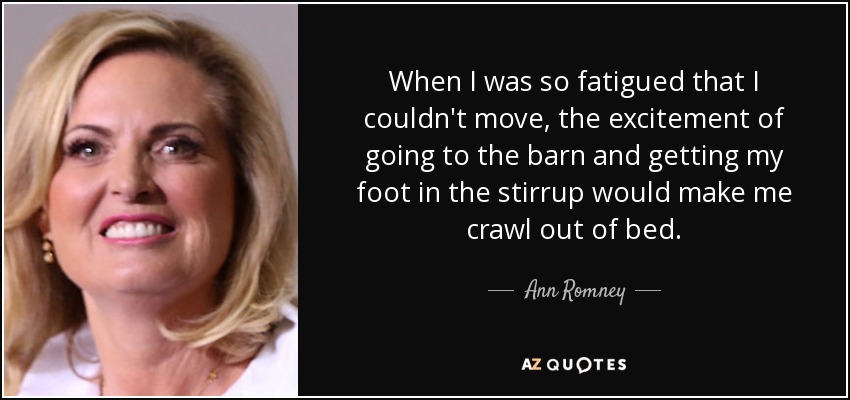 When I was so fatigued that I couldn't move, the excitement of going to the barn and getting my foot in the stirrup would make me crawl out of bed. - Ann Romney