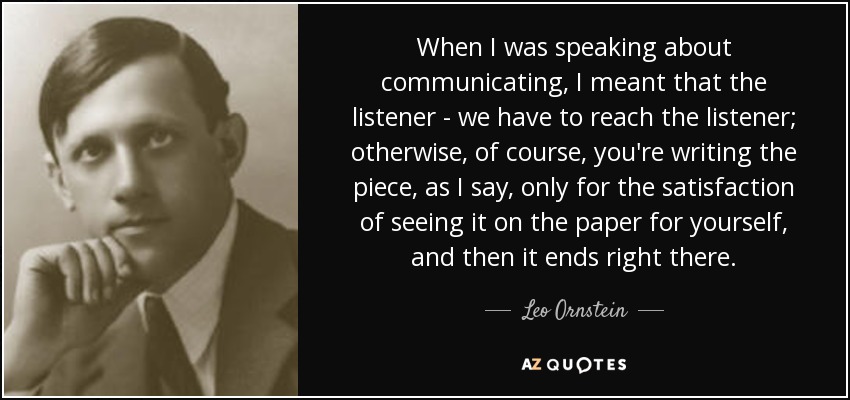 When I was speaking about communicating, I meant that the listener - we have to reach the listener; otherwise, of course, you're writing the piece, as I say, only for the satisfaction of seeing it on the paper for yourself, and then it ends right there. - Leo Ornstein