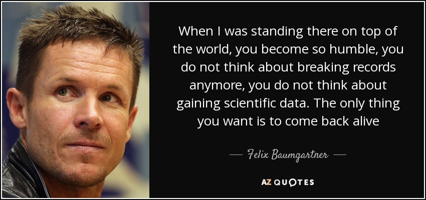 When I was standing there on top of the world, you become so humble, you do not think about breaking records anymore, you do not think about gaining scientific data. The only thing you want is to come back alive - Felix Baumgartner