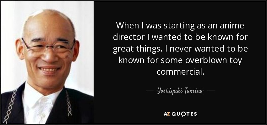 When I was starting as an anime director I wanted to be known for great things. I never wanted to be known for some overblown toy commercial. - Yoshiyuki Tomino