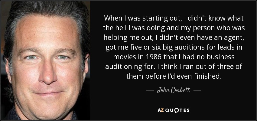 When I was starting out, I didn't know what the hell I was doing and my person who was helping me out, I didn't even have an agent, got me five or six big auditions for leads in movies in 1986 that I had no business auditioning for. I think I ran out of three of them before I'd even finished. - John Corbett