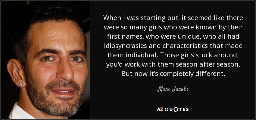 When I was starting out, it seemed like there were so many girls who were known by their first names, who were unique, who all had idiosyncrasies and characteristics that made them individual. Those girls stuck around; you'd work with them season after season. But now it's completely different. - Marc Jacobs
