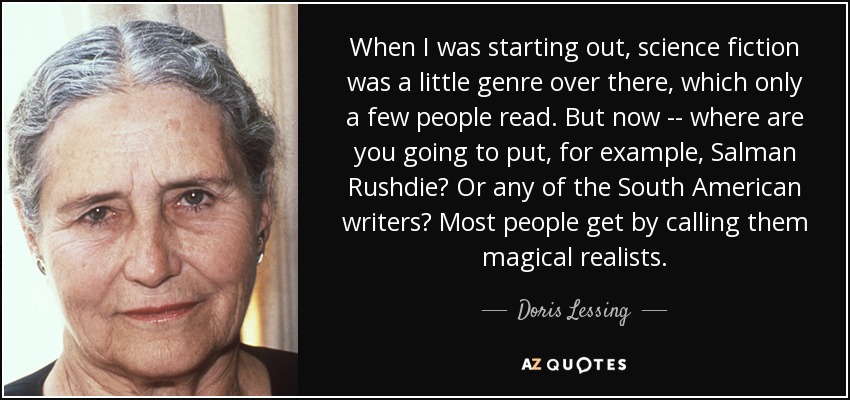 When I was starting out, science fiction was a little genre over there, which only a few people read. But now -- where are you going to put, for example, Salman Rushdie? Or any of the South American writers? Most people get by calling them magical realists. - Doris Lessing