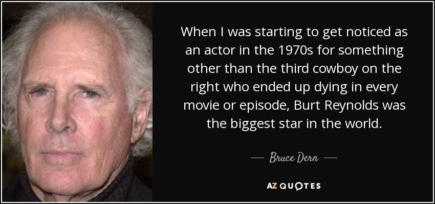 When I was starting to get noticed as an actor in the 1970s for something other than the third cowboy on the right who ended up dying in every movie or episode, Burt Reynolds was the biggest star in the world. - Bruce Dern