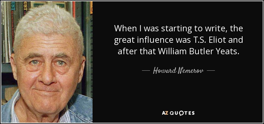 When I was starting to write, the great influence was T.S. Eliot and after that William Butler Yeats. - Howard Nemerov