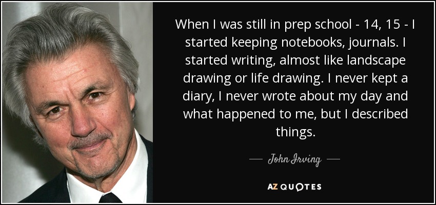 When I was still in prep school - 14, 15 - I started keeping notebooks, journals. I started writing, almost like landscape drawing or life drawing. I never kept a diary, I never wrote about my day and what happened to me, but I described things. - John Irving