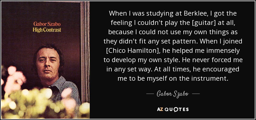 When I was studying at Berklee, I got the feeling I couldn't play the [guitar] at all, because I could not use my own things as they didn't fit any set pattern. When I joined [Chico Hamilton], he helped me immensely to develop my own style. He never forced me in any set way. At all times, he encouraged me to be myself on the instrument. - Gabor Szabo